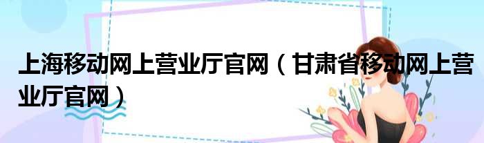 上海移动网上营业厅官网（甘肃省移动网上营业厅官网）