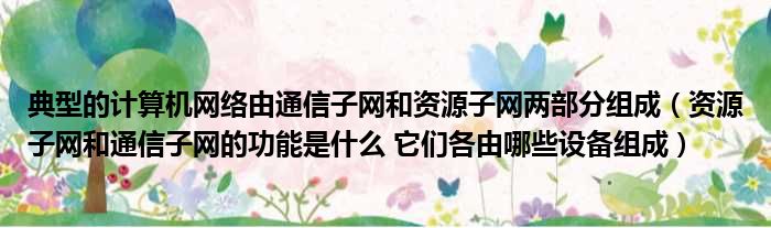 典型的计算机网络由通信子网和资源子网两部分组成（资源子网和通信子网的功能是什么 它们各由哪些设备组成）