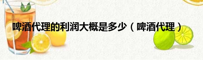 啤酒代理的利润大概是多少（啤酒代理）