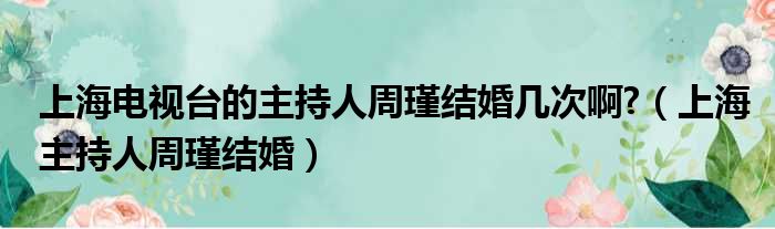 上海电视台的主持人周瑾结婚几次啊?（上海主持人周瑾结婚）