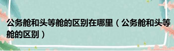 公务舱和头等舱的区别在哪里（公务舱和头等舱的区别）