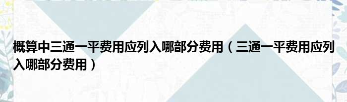 概算中三通一平费用应列入哪部分费用（三通一平费用应列入哪部分费用）