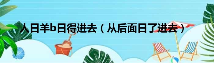 人日羊b日得进去（从后面日了进去）