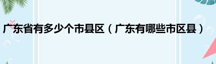 广东省有多少个市县区（广东有哪些市区县）