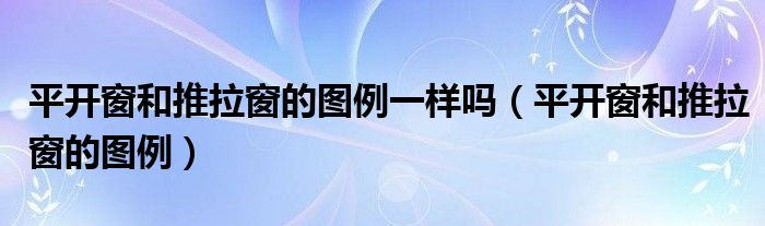 平开窗和推拉窗的图例一样吗（平开窗和推拉窗的图例）