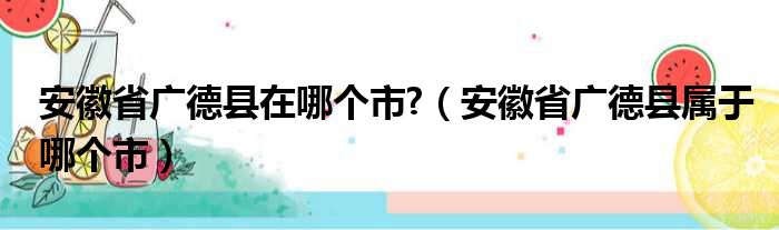 安徽省广德县在哪个市?（安徽省广德县属于哪个市）