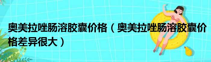 奥美拉唑肠溶胶囊价格（奥美拉唑肠溶胶囊价格差异很大）