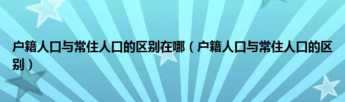 户籍人口与常住人口的区别在哪（户籍人口与常住人口的区别）