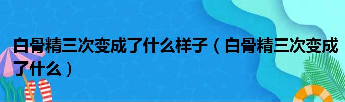 白骨精三次变成了什么样子（白骨精三次变成了什么）