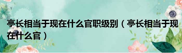 亭长相当于现在什么官职级别（亭长相当于现在什么官）