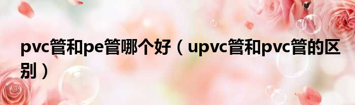 pvc管和pe管哪个好（upvc管和pvc管的区别）