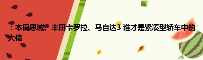 ：本田思域、丰田卡罗拉、马自达3 谁才是紧凑型轿车中的大佬