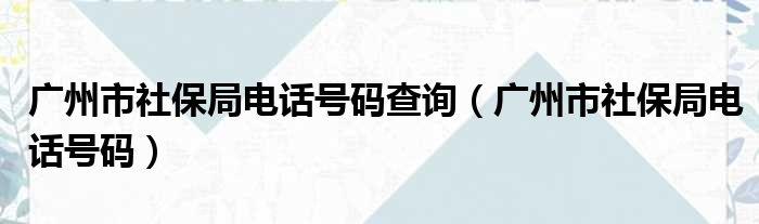 广州市社保局电话号码查询（广州市社保局电话号码）