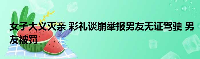 女子大义灭亲 彩礼谈崩举报男友无证驾驶 男友被罚