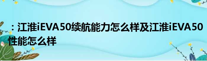 ：江淮iEVA50续航能力怎么样及江淮iEVA50性能怎么样