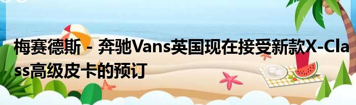 梅赛德斯 - 奔驰Vans英国现在接受新款X-Class高级皮卡的预订