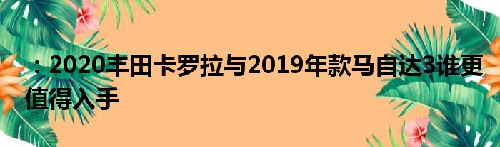 ：2020丰田卡罗拉与2019年款马自达3谁更值得入手