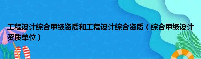 工程设计综合甲级资质和工程设计综合资质（综合甲级设计资质单位）