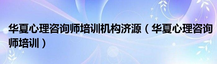 华夏心理咨询师培训机构济源（华夏心理咨询师培训）