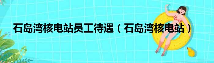 石岛湾核电站员工待遇（石岛湾核电站）