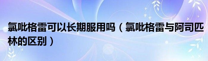 氯吡格雷可以长期服用吗（氯吡格雷与阿司匹林的区别）