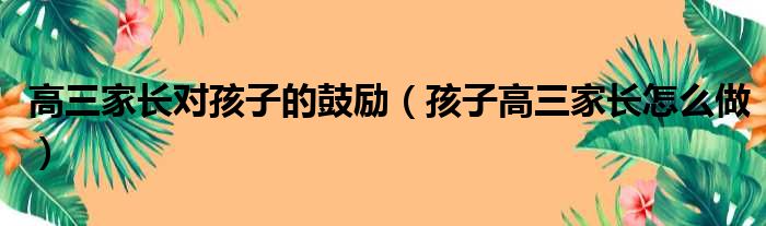 高三家长对孩子的鼓励（孩子高三家长怎么做）