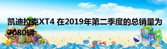 凯迪拉克XT4 在2019年第二季度的总销量为7080辆