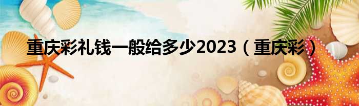 重庆彩礼钱一般给多少2023（重庆彩）