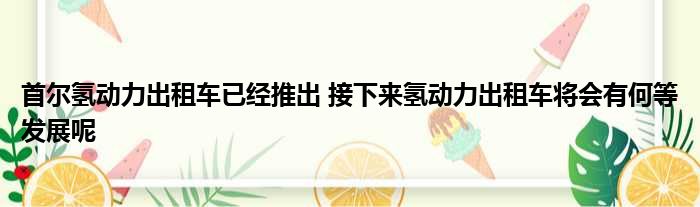 首尔氢动力出租车已经推出 接下来氢动力出租车将会有何等发展呢