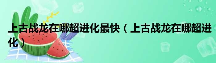 上古战龙在哪超进化最快（上古战龙在哪超进化）