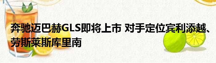 奔驰迈巴赫GLS即将上市 对手定位宾利添越、劳斯莱斯库里南