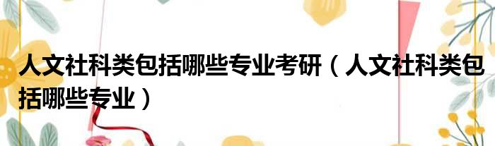 人文社科类包括哪些专业考研（人文社科类包括哪些专业）