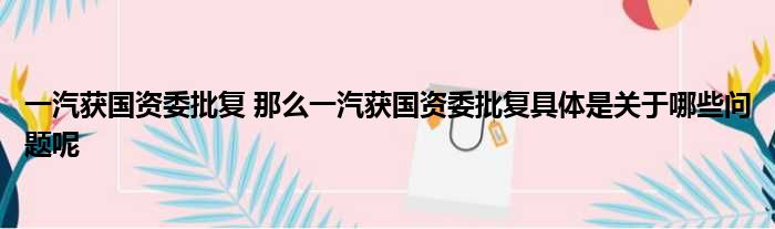 一汽获国资委批复 那么一汽获国资委批复具体是关于哪些问题呢