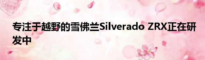 专注于越野的雪佛兰Silverado ZRX正在研发中