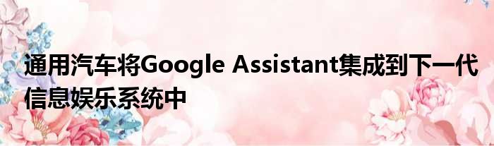 通用汽车将Google Assistant集成到下一代信息娱乐系统中