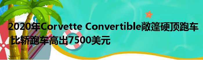 2020年Corvette Convertible敞篷硬顶跑车 比轿跑车高出7500美元