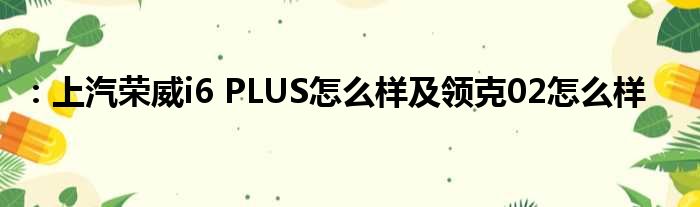 ：上汽荣威i6 PLUS怎么样及领克02怎么样