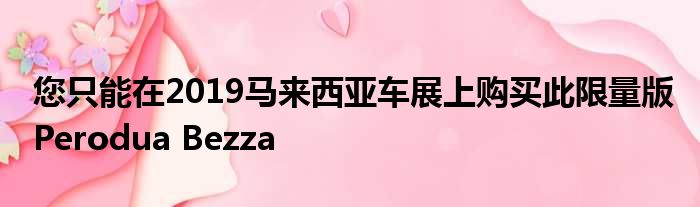 您只能在2019马来西亚车展上购买此限量版Perodua Bezza