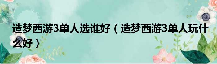 造梦西游3单人选谁好（造梦西游3单人玩什么好）