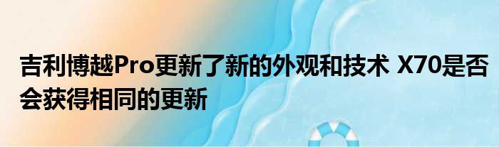 吉利博越Pro更新了新的外观和技术 X70是否会获得相同的更新