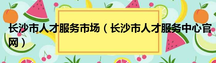 长沙市人才服务市场（长沙市人才服务中心官网）