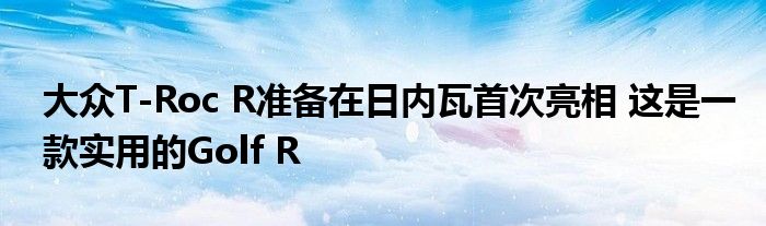 大众T-Roc R准备在日内瓦首次亮相 这是一款实用的Golf R