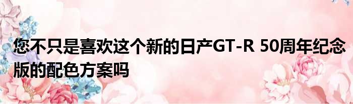 您不只是喜欢这个新的日产GT-R 50周年纪念版的配色方案吗