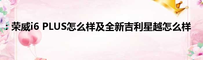 ：荣威i6 PLUS怎么样及全新吉利星越怎么样