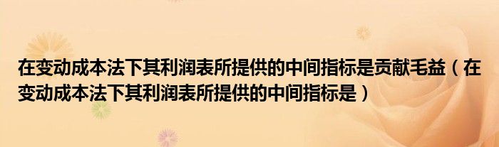 在变动成本法下其利润表所提供的中间指标是贡献毛益（在变动成本法下其利润表所提供的中间指标是）