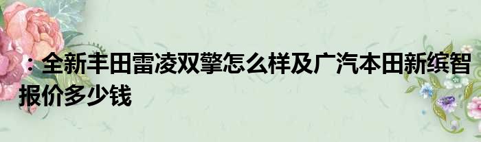 ：全新丰田雷凌双擎怎么样及广汽本田新缤智报价多少钱