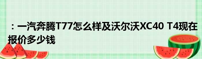 ：一汽奔腾T77怎么样及沃尔沃XC40 T4现在报价多少钱