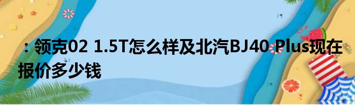 ：领克02 1.5T怎么样及北汽BJ40 Plus现在报价多少钱