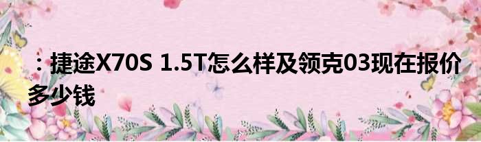 ：捷途X70S 1.5T怎么样及领克03现在报价多少钱