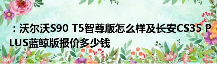 ：沃尔沃S90 T5智尊版怎么样及长安CS35 PLUS蓝鲸版报价多少钱